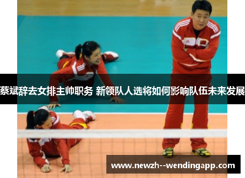 蔡斌辞去女排主帅职务 新领队人选将如何影响队伍未来发展