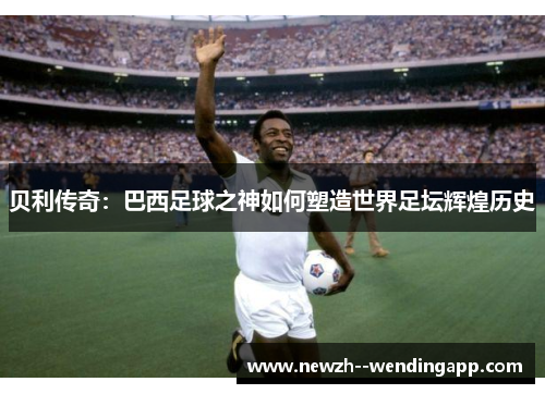 贝利传奇：巴西足球之神如何塑造世界足坛辉煌历史