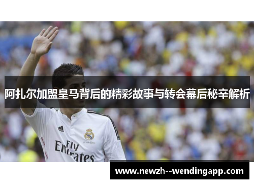 阿扎尔加盟皇马背后的精彩故事与转会幕后秘辛解析 阿扎尔加盟皇马背后的精彩故事与转会幕后秘辛解析