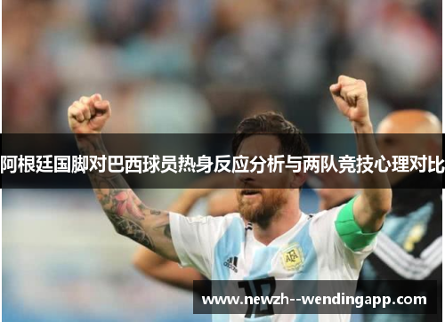 阿根廷国脚对巴西球员热身反应分析与两队竞技心理对比 阿根廷国脚对巴西球员热身反应分析与两队竞技心理对比