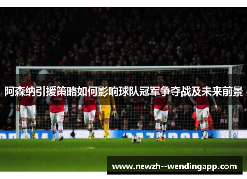 阿森纳引援策略如何影响球队冠军争夺战及未来前景