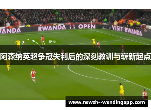 阿森纳英超争冠失利后的深刻教训与崭新起点