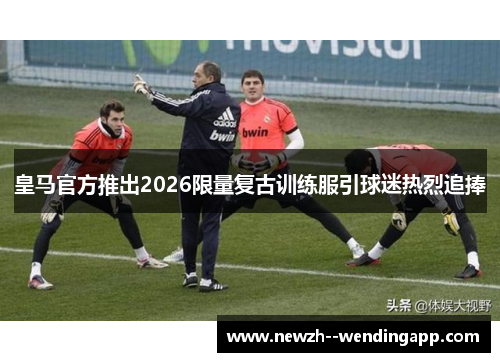 皇马官方推出2026限量复古训练服引球迷热烈追捧