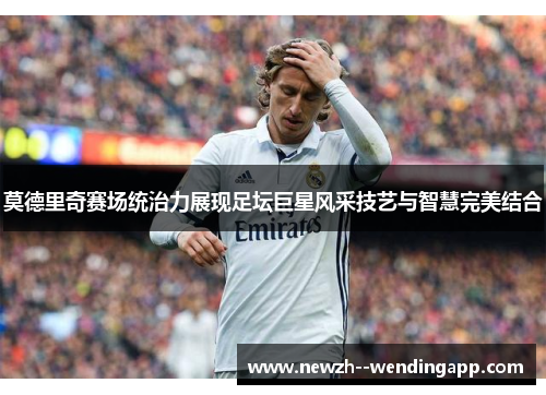 莫德里奇赛场统治力展现足坛巨星风采技艺与智慧完美结合 莫德里奇赛场统治力展现足坛巨星风采技艺与智慧完美结合