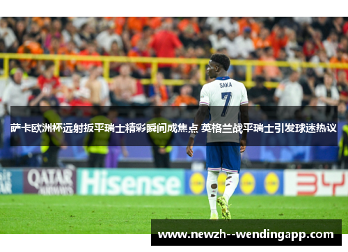 萨卡欧洲杯远射扳平瑞士精彩瞬间成焦点 英格兰战平瑞士引发球迷热议