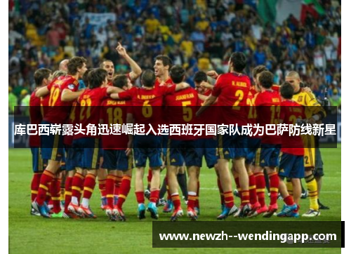 库巴西崭露头角迅速崛起入选西班牙国家队成为巴萨防线新星