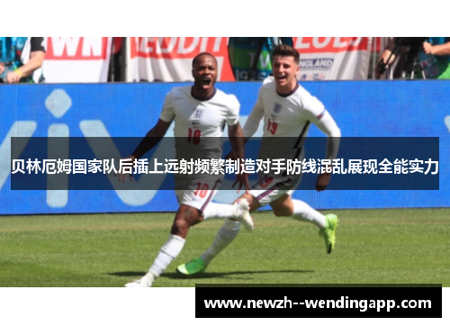 贝林厄姆国家队后插上远射频繁制造对手防线混乱展现全能实力