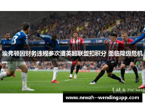埃弗顿因财务违规多次遭英超联盟扣积分 面临降级危机 埃弗顿因财务违规多次遭英超联盟扣积分 面临降级危机